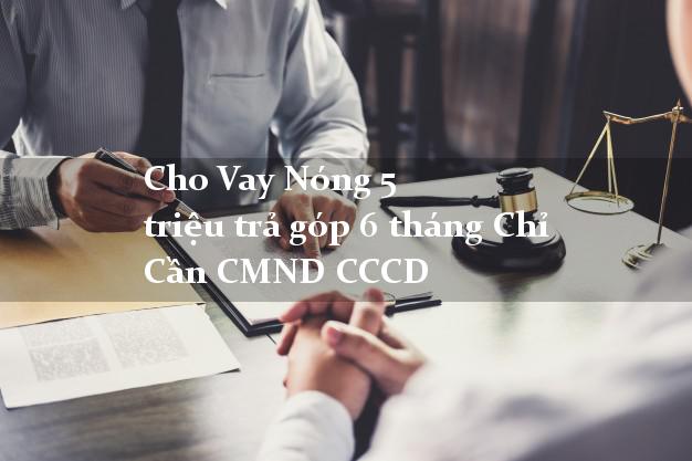 Cho Vay Nóng 5 triệu trả góp 6 tháng Chỉ Cần CMND CCCD
