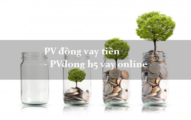 PV đồng vay tiền - PVdong h5 vay online hỗ trợ nợ xấu